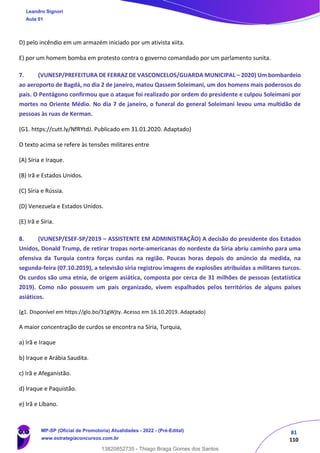 81
110
D) pelo incêndio em um armazém iniciado por um ativista xiita.
E) por um homem bomba em protesto contra o governo comandado por um parlamento sunita.
7. (VUNESP/PREFEITURA DE FERRAZ DE VASCONCELOS/GUARDA MUNICIPAL – 2020) Um bombardeio
ao aeroporto de Bagdá, no dia 2 de janeiro, matou Qassem Soleimani, um dos homens mais poderosos do
país. O Pentágono confirmou que o ataque foi realizado por ordem do presidente e culpou Soleimani por
mortes no Oriente Médio. No dia 7 de janeiro, o funeral do general Soleimani levou uma multidão de
pessoas às ruas de Kerman.
(G1. https://cutt.ly/NfRYtdJ. Publicado em 31.01.2020. Adaptado)
O texto acima se refere às tensões militares entre
(A) Síria e Iraque.
(B) Irã e Estados Unidos.
(C) Síria e Rússia.
(D) Venezuela e Estados Unidos.
(E) Irã e Síria.
8. (VUNESP/ESEF-SP/2019 – ASSISTENTE EM ADMINISTRAÇÃO) A decisão do presidente dos Estados
Unidos, Donald Trump, de retirar tropas norte-americanas do nordeste da Síria abriu caminho para uma
ofensiva da Turquia contra forças curdas na região. Poucas horas depois do anúncio da medida, na
segunda-feira (07.10.2019), a televisão síria registrou imagens de explosões atribuídas a militares turcos.
Os curdos são uma etnia, de origem asiática, composta por cerca de 31 milhões de pessoas (estatística
2019). Como não possuem um país organizado, vivem espalhados pelos territórios de alguns países
asiáticos.
(g1. Disponível em https://glo.bo/31gWjty. Acesso em 16.10.2019. Adaptado)
A maior concentração de curdos se encontra na Síria, Turquia,
a) Irã e Iraque
b) Iraque e Arábia Saudita.
c) Irã e Afeganistão.
d) Iraque e Paquistão.
e) Irã e Líbano.
Leandro Signori
Aula 01
MP-SP (Oficial de Promotoria) Atualidades - 2022 - (Pré-Edital)
www.estrategiaconcursos.com.br
22255
13820852735 - Thiago Braga Gomes dos Santos
 
