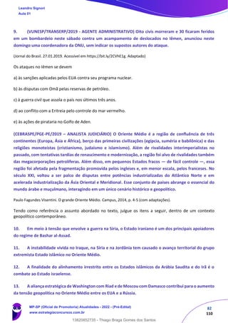 82
110
9. (VUNESP/TRANSERP/2019 - AGENTE ADMINISTRATIVO) Oito civis morreram e 30 ficaram feridos
em um bombardeio neste sábado contra um acampamento de deslocados no Iêmen, anunciou neste
domingo uma coordenadora da ONU, sem indicar os supostos autores do ataque.
(Jornal do Brasil. 27.01.2019. Acessível em https://bit.ly/2CVhE1g. Adaptado)
Os ataques no Iêmen se devem
a) às sanções aplicadas pelos EUA contra seu programa nuclear.
b) às disputas com Omã pelas reservas de petróleo.
c) à guerra civil que assola o país nos últimos três anos.
d) ao conflito com a Eritreia pelo controle do mar vermelho.
e) às ações de pirataria no Golfo de Aden.
(CEBRASPE/PGE-PE/2019 – ANALISTA JUDICIÁRIO) O Oriente Médio é a região de confluência de três
continentes (Europa, Ásia e África), berço das primeiras civilizações (egípcia, suméria e babilônica) e das
religiões monoteístas (cristianismo, judaísmo e islamismo). Além de rivalidades interimperialistas no
passado, com tentativas tardias de renascimento e modernização, a região foi alvo de rivalidades também
das megacorporações petrolíferas. Além disso, em pequenos Estados fracos — de fácil controle —, essa
região foi afetada pela fragmentação promovida pelos ingleses e, em menor escala, pelos franceses. No
século XXI, voltou a ser palco de disputas entre potências industrializadas do Atlântico Norte e em
acelerada industrialização da Ásia Oriental e Meridional. Esse conjunto de países abrange o essencial do
mundo árabe e muçulmano, interagindo em um único cenário histórico e geopolítico.
Paulo Fagundes Visentini. O grande Oriente Médio. Campus, 2014, p. 4-5 (com adaptações).
Tendo como referência o assunto abordado no texto, julgue os itens a seguir, dentro de um contexto
geopolítico contemporâneo.
10. Em meio à tensão que envolve a guerra na Síria, o Estado iraniano é um dos principais apoiadores
do regime de Bashar al-Assad.
11. A instabilidade vivida no Iraque, na Síria e na Jordânia tem causado o avanço territorial do grupo
extremista Estado islâmico no Oriente Médio.
12. A finalidade do alinhamento irrestrito entre os Estados islâmicos da Arábia Saudita e do Irã é o
combate ao Estado israelense.
13. A aliança estratégica de Washington com Riad e de Moscou com Damasco contribui para o aumento
da tensão geopolítica no Oriente Médio entre os EUA e a Rússia.
Leandro Signori
Aula 01
MP-SP (Oficial de Promotoria) Atualidades - 2022 - (Pré-Edital)
www.estrategiaconcursos.com.br
22255
13820852735 - Thiago Braga Gomes dos Santos
 