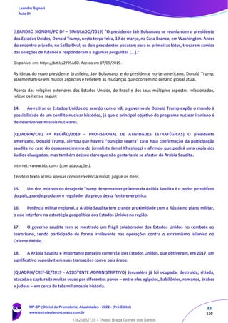 83
110
(LEANDRO SIGNORI/PC DF – SIMULADO/2019) “O presidente Jair Bolsonaro se reuniu com o presidente
dos Estados Unidos, Donald Trump, nesta terça-feira, 19 de março, na Casa Branca, em Washington. Antes
do encontro privado, no Salão Oval, os dois presidentes posaram para as primeiras fotos, trocaram camisa
das seleções de futebol e responderam a algumas perguntas [...].”
Disponível em: https://bit.ly/2Y95A6D. Acesso em 07/05/2019.
As ideias do novo presidente brasileiro, Jair Bolsonaro, e do presidente norte-americano, Donald Trump,
assemelham-se em muitos aspectos e refletem as mudanças que ocorrem no cenário global atual.
Acerca das relações exteriores dos Estados Unidos, do Brasil e dos seus múltiplos aspectos relacionados,
julgue os itens a seguir:
14. Ao retirar os Estados Unidos do acordo com o Irã, o governo de Donald Trump expõe o mundo à
possibilidade de um conflito nuclear histórico, já que o principal objetivo do programa nuclear iraniano é
de desenvolver mísseis nucleares.
(QUADRIX/CRQ 4ª REGIÃO/2019 – PROFISSIONAL DE ATIVIDADES ESTRATÉGICAS) O presidente
americano, Donald Trump, alertou que haverá “punição severa” caso haja confirmação da participação
saudita no caso do desaparecimento do jornalista Jamal Khashoggi e afirmou que pedirá uma cópia dos
áudios divulgados, mas também deixou claro que não gostaria de se afastar da Arábia Saudita.
Internet: <www.bbc.com> (com adaptações).
Tendo o texto acima apenas como referência inicial, julgue os itens.
15. Um dos motivos do desejo de Trump de se manter próximo da Arábia Saudita é o poder petrolífero
do país, grande produtor e regulador do preço dessa fonte energética.
16. Potência militar regional, a Arábia Saudita tem grande proximidade com a Rússia no plano militar,
o que interfere na estratégia geopolítica dos Estados Unidos na região.
17. O governo saudita tem se mostrado um frágil colaborador dos Estados Unidos no combate ao
terrorismo, tendo participado de forma irrelevante nas operações contra o extremismo islâmico no
Oriente Médio.
18. A Arábia Saudita é importante parceiro comercial dos Estados Unidos, que obtiveram, em 2017, um
significativo superávit em suas transações com o país árabe.
(QUADRIX/CREF-SE/2019 - ASSISTENTE ADMINISTRATIVO) Jerusalém já foi ocupada, destruída, sitiada,
atacada e capturada muitas vezes por diferentes povos – entre eles egípcios, babilônios, romanos, árabes
e judeus – em cerca de três mil anos de história.
Leandro Signori
Aula 01
MP-SP (Oficial de Promotoria) Atualidades - 2022 - (Pré-Edital)
www.estrategiaconcursos.com.br
22255
13820852735 - Thiago Braga Gomes dos Santos
 