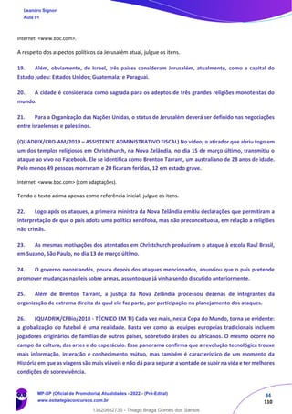 84
110
Internet: <www.bbc.com>.
A respeito dos aspectos políticos da Jerusalém atual, julgue os itens.
19. Além, obviamente, de Israel, três países consideram Jerusalém, atualmente, como a capital do
Estado judeu: Estados Unidos; Guatemala; e Paraguai.
20. A cidade é considerada como sagrada para os adeptos de três grandes religiões monoteístas do
mundo.
21. Para a Organização das Nações Unidas, o status de Jerusalém deverá ser definido nas negociações
entre israelenses e palestinos.
(QUADRIX/CRO-AM/2019 – ASSISTENTE ADMINISTRATIVO FISCAL) No vídeo, o atirador que abriu fogo em
um dos templos religiosos em Christchurch, na Nova Zelândia, no dia 15 de março último, transmitiu o
ataque ao vivo no Facebook. Ele se identifica como Brenton Tarrant, um australiano de 28 anos de idade.
Pelo menos 49 pessoas morreram e 20 ficaram feridas, 12 em estado grave.
Internet: <www.bbc.com> (com adaptações).
Tendo o texto acima apenas como referência inicial, julgue os itens.
22. Logo após os ataques, a primeira ministra da Nova Zelândia emitiu declarações que permitiram a
interpretação de que o país adota uma política xenófoba, mas não preconceituosa, em relação a religiões
não cristãs.
23. As mesmas motivações dos atentados em Christchurch produziram o ataque à escola Raul Brasil,
em Suzano, São Paulo, no dia 13 de março último.
24. O governo neozelandês, pouco depois dos ataques mencionados, anunciou que o país pretende
promover mudanças nas leis sobre armas, assunto que já vinha sendo discutido anteriormente.
25. Além de Brenton Tarrant, a justiça da Nova Zelândia processou dezenas de integrantes da
organização de extrema direita da qual ele faz parte, por participação no planejamento dos ataques.
26. (QUADRIX/CFBio/2018 - TÉCNICO EM TI) Cada vez mais, nesta Copa do Mundo, torna se evidente:
a globalização do futebol é uma realidade. Basta ver como as equipes europeias tradicionais incluem
jogadores originários de famílias de outros países, sobretudo árabes ou africanos. O mesmo ocorre no
campo da cultura, das artes e do espetáculo. Esse panorama confirma que a revolução tecnológica trouxe
mais informação, interação e conhecimento mútuo, mas também é característico de um momento da
História em que as viagens são mais viáveis e não dá para segurar a vontade de subir na vida e ter melhores
condições de sobrevivência.
Leandro Signori
Aula 01
MP-SP (Oficial de Promotoria) Atualidades - 2022 - (Pré-Edital)
www.estrategiaconcursos.com.br
22255
13820852735 - Thiago Braga Gomes dos Santos
 