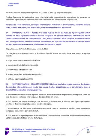 85
110
Ana Maria Machado. Desespero e migrações. In: O Globo, 7/7/2018, p. 12 (com adaptações).
Tendo o fragmento de texto acima como referência inicial e considerando a amplitude do tema por ele
focalizado, a globalização, elemento marcante e definidor dos tempos atuais, julgue o item.
Por causa de ações terroristas, as viagens internacionais reduziram‐se drasticamente, conforme indica o
texto, fazendo do turismo, nos dias de hoje, uma atividade em franca decadência.
27. (VUNESP/PC SP/2018 – AGETEL) O Acordo Nuclear do Irã, ou Plano de Ação Conjunto Global,
firmado em 2015, representa uma das maiores conquistas em política externa da administração Barack
Obama. Firmado entre o Irã, Estados Unidos, China, Rússia e países da União Europeia, estabeleceu limites
para o enriquecimento de urânio iraniano, evitando que ele seja utilizado na construção de uma bomba
nuclear, ao mesmo tempo em que eliminou sanções impostas ao país.
(https://istoe.com.br/. 11.05.2018. Acesso em 13.05.2018)
Em relação ao acordo mencionado, o Presidente Donald Trump, em maio deste ano, tomou a seguinte
medida:
a) exigiu publicamente a exclusão da Rússia.
b) sugeriu a entrada da França no acordo.
c) determinou a retirada dos EUA.
d) propôs que a ONU reajustasse as cláusulas.
e) ratificou a participação dos EUA
28. (FGV/COMPESA/2018 – ANALISTA DE GESTÃO) O Oriente Médio tem estado no centro dos debates
das relações internacionais, em função dos graves desafios geopolíticos que o caracterizam. Sobre o
Oriente Médio, assinale a afirmativa correta.
a) Apresenta conflitos de ordem regional, nos quais minorias étnicas e religiosas são perseguidas, como é o
caso dos curdos no Iraque e na Turquia, e dos palestinos, em Israel.
b) Está dividido em blocos de alianças, um dos quais, o árabe sunita, é liderado pelo Egito e pela Arábia
Saudita, os dois maiores produtores de petróleo da região.
c) Possui centros de difusão do jihadismo internacional, como a Turquia e a Jordânia, com importantes
campos de treinamento para o Hezbollah.
d) Está inserido na agenda política internacional dos Estados Unidos, tradicional aliado das monarquias do
Golfo Pérsico, do Estado de Israel e da Turquia.
Leandro Signori
Aula 01
MP-SP (Oficial de Promotoria) Atualidades - 2022 - (Pré-Edital)
www.estrategiaconcursos.com.br
22255
13820852735 - Thiago Braga Gomes dos Santos
 