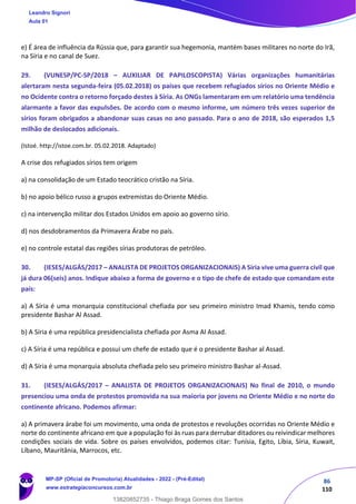 86
110
e) É área de influência da Rússia que, para garantir sua hegemonia, mantém bases militares no norte do Irã,
na Síria e no canal de Suez.
29. (VUNESP/PC-SP/2018 – AUXILIAR DE PAPILOSCOPISTA) Várias organizações humanitárias
alertaram nesta segunda-feira (05.02.2018) os países que recebem refugiados sírios no Oriente Médio e
no Ocidente contra o retorno forçado destes à Síria. As ONGs lamentaram em um relatório uma tendência
alarmante a favor das expulsões. De acordo com o mesmo informe, um número três vezes superior de
sírios foram obrigados a abandonar suas casas no ano passado. Para o ano de 2018, são esperados 1,5
milhão de deslocados adicionais.
(Istoé. http://istoe.com.br. 05.02.2018. Adaptado)
A crise dos refugiados sírios tem origem
a) na consolidação de um Estado teocrático cristão na Síria.
b) no apoio bélico russo a grupos extremistas do Oriente Médio.
c) na intervenção militar dos Estados Unidos em apoio ao governo sírio.
d) nos desdobramentos da Primavera Árabe no país.
e) no controle estatal das regiões sírias produtoras de petróleo.
30. (IESES/ALGÁS/2017 – ANALISTA DE PROJETOS ORGANIZACIONAIS) A Síria vive uma guerra civil que
já dura 06(seis) anos. Indique abaixo a forma de governo e o tipo de chefe de estado que comandam este
país:
a) A Síria é uma monarquia constitucional chefiada por seu primeiro ministro Imad Khamis, tendo como
presidente Bashar Al Assad.
b) A Síria é uma república presidencialista chefiada por Asma Al Assad.
c) A Síria é uma república e possui um chefe de estado que é o presidente Bashar al Assad.
d) A Síria é uma monarquia absoluta chefiada pelo seu primeiro ministro Bashar al-Assad.
31. (IESES/ALGÁS/2017 – ANALISTA DE PROJETOS ORGANIZACIONAIS) No final de 2010, o mundo
presenciou uma onda de protestos promovida na sua maioria por jovens no Oriente Médio e no norte do
continente africano. Podemos afirmar:
a) A primavera árabe foi um movimento, uma onda de protestos e revoluções ocorridas no Oriente Médio e
norte do continente africano em que a população foi às ruas para derrubar ditadores ou reivindicar melhores
condições sociais de vida. Sobre os países envolvidos, podemos citar: Tunísia, Egito, Líbia, Síria, Kuwait,
Líbano, Mauritânia, Marrocos, etc.
Leandro Signori
Aula 01
MP-SP (Oficial de Promotoria) Atualidades - 2022 - (Pré-Edital)
www.estrategiaconcursos.com.br
22255
13820852735 - Thiago Braga Gomes dos Santos
 