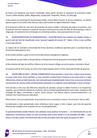 87
110
b) Países com ditadores que foram combatidos pelos jovens durante os protestos da primavera árabe:
Tunísia, Arábia Saudita, Sudão, Afeganistão, Cazaquistão, Paquistão, Yêmen, Irã, Noruega.
c) Dos países que participaram da primavera árabe, muitos deles livraram-se de seus ditadores, um destes
apenas a guerra civil ainda ceifa diversas vidas e permanece no regime ditatorial: Iraque.
d) A primavera árabe foi uma série de protestos de jovens árabes e africanos de origem muçulmana, que
através da internet chamaram o povo às ruas para reclamarem do custo de vida, do desemprego e sobre a
imigração. O movimento foi centralizado no continente asiático, mais precisamente em Israel.
32. (FEPESE/PREFEITURA DE FRAIBURGO/2017 – AUDITOR FISCAL) Em relatório das Nações Unidas, a
guerra civil da Síria foi classificada como “grande tragédia do século 21”. Sobre a Síria e esse conflito,
é incorreto afirmar:
a) Apesar de ter assinado a Convenção de Armas Químicas, evidências apontam para o uso desse tipo de
armamento pelo governo sírio.
b) De caráter político, a guerra civil na Síria não envolve divergências religiosas.
c) Sucedendo seu pai Hafez al-Assad, Bashar al-Assad está à frente do governo Sírio desde 2000.
d) Na tentativa de fugir do conflito, milhares de sírios buscam refúgio em outros países, incluindo o Brasil.
e) A guerra civil da Síria iniciou-se como uma revolta popular contra a forte repressão do líder do governo.
33. (CESPE/CBM AL/2017 – OFICIAL COMBATENTE) Como período e como crise, a época atual mostra-
se como coisa nova. Como período, as suas variáveis características instalam-se em toda parte e a tudo
influenciam, direta ou indiretamente. Daí a denominação de globalização. Como crise, as mesmas variáveis
construtoras do sistema estão continuamente chocando-se e exigindo novas definições e novos arranjos.
Este período e esta crise são diferentes daqueles do passado, porque os dados motores e os respectivos
suportes, que constituem fatores de mudança, não se instalam gradativamente como antes, tampouco são
privilégio de alguns continentes e países, como outrora. Tais fatores dão-se concomitantemente e se
realizam com muita força em toda parte.
Milton Santos. Uma outra globalização: do pensamento único à consciência universal. Rio de Janeiro: Record, 2001.
Considerando o texto apresentado como referência inicial, julgue o item a seguir, que trata de aspectos
diversos das relações entre os países em um mundo globalizado.
O autodenominado estado islâmico tem adotado novas práticas terroristas — em detrimento do uso de
explosivos, comumente usados em atos terroristas pelo menos desde o 11 de setembro de 2001 — para
atacar a Europa, tendo a Grã-Bretanha sido um dos principais alvos das ações do grupo em 2017.
Leandro Signori
Aula 01
MP-SP (Oficial de Promotoria) Atualidades - 2022 - (Pré-Edital)
www.estrategiaconcursos.com.br
22255
13820852735 - Thiago Braga Gomes dos Santos
==56ef==
 