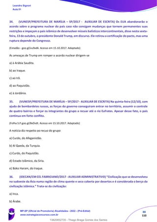 88
110
34. (VUNESP/PREFEITURA DE MARÍLIA – SP/2017 - AUXILIAR DE ESCRITA) Os EUA abandonarão o
acordo sobre o programa nuclear do país caso não consigam mudanças que tornem permanentes suas
restrições e impeçam o país islâmico de desenvolver mísseis balísticos intercontinentais, disse nesta sexta-
feira, 13 de outubro, o presidente Donald Trump, em discurso. Ele retirou a certificação do pacto, mas uma
ruptura depende do Congresso.
(Estadão - goo.gl/vu9xd6. Acesso em 15.10.2017. Adaptado)
As ameaças de Trump em romper o acordo nuclear dirigem-se
a) à Arábia Saudita.
b) ao Iraque.
c) ao Irã.
d) ao Paquistão.
e) à Jordânia.
35. (VUNESP/PREFEITURA DE MARÍLIA – SP/2017 - AUXILIAR DE ESCRITA) Na quinta-feira (12/10), com
ajuda de bombardeios russos, as forças do governo conseguiram entrar no território, assumir o controle
de quatro bairros e forçar os integrantes do grupo a recuar até o rio Eufrates. Apesar desse fato, o país
continua em forte conflito.
(Folha.S.P.goo.gl/BxDsdt. Acesso em 15.10.2017. Adaptado)
A notícia diz respeito ao recuo do grupo
a) Curdo, do Afeganistão.
b) Al Qaeda, da Turquia.
c) Curdo, do Paquistão.
d) Estado Islâmico, da Síria.
e) Boko Haram, do Iraque.
36. (IDECAN/CM CEL FABRICIANO/2017 - AUXILIAR ADMINISTRATIVO) “Civilização que se desenvolveu
no sudoeste da Ásia numa região de clima quente e seco coberta por desertos e é considerada o berço da
civilização islâmica.” Trata-se da civilização:
a) Inca.
b) Árabe.
Leandro Signori
Aula 01
MP-SP (Oficial de Promotoria) Atualidades - 2022 - (Pré-Edital)
www.estrategiaconcursos.com.br
22255
13820852735 - Thiago Braga Gomes dos Santos
 
