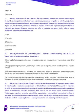 89
110
c) Egípcia.
d) Romana.
37. (CESPE/CPRM/2016 – TÉCNICO EM GEOCIÊNCIAS) O Oriente Médio é uma das mais tensas regiões
do mundo contemporâneo. Nele, interesses econômicos, sobretudo os ligados ao petróleo, se juntam a
divergências políticas e animosidades religiosas para fazer daquela área um foco permanente de conflitos.
O país que, na atualidade, se tornou símbolo de tragédia humanitária, representada por milhares de
migrantes que buscam abrigo na Europa, e que sofre os males de uma guerra civil, a ação de grupos
insurgentes e a violência do terrorismo é a
a) Síria.
b) Turquia.
c) Palestina.
d) Arábia Saudita.
e) Jordânia.
38. (IDECAN/PREFEITURA DE MARILÂNDIA/2016 – AGENTE ADMINISTRATIVO) Estabelecido em
grande parte da região norte da Síria, o Curdistão é:
a) Uma região habitada pelo maior grupo étnico do mundo, sem Estado próprio e fragmentado entre vários
países.
b) Um grupo de origem palestina, de ideologia sunita, que se organiza por um partido político e brigadas
armadas.
c) Um povo que se caracterizara, sobretudo, por formar uma nação de guerreiros, governada por uma
aristocracia militar que vem se expandindo no norte da África e no Oriente Médio.
d) O grupo terrorista mais agressivo da região, originário do Iêmen, que vem cometendo uma série de
atentados na Europa, principalmente em nações aliadas aos EUA, como França e Grã‐Bretanha.
39. (INSTITUTO CIDADES/CONFERE/2016 – AUDITOR) A Primavera Árabe foi uma onda revolucionária
de manifestações e protestos que ocorreram no Oriente Médio e no Norte da África a partir de dezembro
de 2010. Os protestos compartilharam técnicas de resistência civil em campanhas sustentadas envolvendo
greves, manifestações, passeatas e comícios, bem como o uso das mídias sociais, como Facebook e
Youtube, para organizar, comunicar e sensibilizar a população e a comunidade internacional em face de
tentativas de repressão e censura na Internet por partes dos Estados, além de se oporem aos regimes
ditatoriais em toda aquela região. Essa onda de protestos nos países de origem árabe iniciou-se:
Leandro Signori
Aula 01
MP-SP (Oficial de Promotoria) Atualidades - 2022 - (Pré-Edital)
www.estrategiaconcursos.com.br
22255
13820852735 - Thiago Braga Gomes dos Santos
 