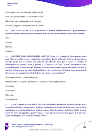 90
110
a) Na Tunísia, com a derrubada do ditador Ben Ali.
b) Na Líbia, com a morte de Muammar AL-Gaddafi.
c) Em Israel, com a independência da Palestina.
d) Na Síria, na guerra civil contra Bashar AL-Assad.
40. (IDECAN/PREFEITURA DE MARILÂNDIA/2016 – AGENTE ADMINISTRATIVO) O grupo extremista
Hezbollah presente na região oeste da Síria tem sede e grande atuação em que país do Oriente Médio?
a) Irã.
b) Israel.
c) Iraque.
d) Líbano.
41. (INSTITUTO CIDADES/CONFERE/2016 – AUDITOR) “Desde 2011 cerca de 200 mil pessoas perderam
suas vidas no conflito entre as tropas leais ao presidente Bashar al-Assad e as forças de oposição. A
violenta guerra civil já destruiu boa parte da infraestrutura desse país e deixou 11 milhões de
desabrigados. O combate entre o governo e a oposição não para. A ajuda humanitária chega
esporadicamente a alguns lugares. Milhares de pessoas permanecem presos em cidades sitiadas. A
oposição se fragmentou até incluir facções islâmicas com vínculos com a Al-Qaeda, cujas táticas brutais
têm causado preocupação e levado à violência até mesmo entre os rebeldes”.
(http://www.bbc.com/ 13.10.15 / Modificado)
O texto se refere à sangrenta guerra civil que tem causado destruição e mortes:
a) No Egito.
b) No Iraque.
c) Na Síria.
d) Na Palestina.
42. (LEGALLE/PREFEITURA DE PORTÃO-RS/2016 – PSICÓLOGO) A data 17 de dezembro de 2011, marca
o primeiro aniversário do movimento que ficou conhecido como Primavera Árabe que é uma onda de
revoltas que se espalhou pelo Oriente Médio e norte da África. Em outubro de 2011, o ditador Muamar
Kadafi foi morto por opositores que travaram, ao longo de meses, uma violenta guerra civil. Com base
nessas informações, onde ocorreu a Primavera Árabe?
Leandro Signori
Aula 01
MP-SP (Oficial de Promotoria) Atualidades - 2022 - (Pré-Edital)
www.estrategiaconcursos.com.br
22255
13820852735 - Thiago Braga Gomes dos Santos
 