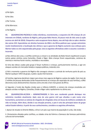 91
110
a) No Egito.
b) Na Líbia.
c) Na Tunísia.
d) No Marrocos.
e) Na Nigéria.
43. (QUADRIX/CRO-PR/2016) A mídia relembrou, recentemente, o sequestro de 276 crianças de um
internato em Chibok, nordeste da Nigéria, pelo grupo Boko Haram, há pouco mais de dois anos (a ação
ocorreu em abril de 2014). Cinquenta e sete escaparam horas depois, mas até hoje não se sabe o destino
das outras 219. Especialistas em direitos humanos da ONU e da África pediram que o grupo extremista
revele imediatamente a localização das vítimas e que o governo da Nigéria aumente seus esforços para
libertar todos os civis sequestrados pelo grupo. Leia as seguintes afirmativas sobre o assunto e assinale a
incorreta.
a) Nos últimos dois anos, o conflito continuou a crescer e as atividades do Boko Haram espalharam-se para
outros países vizinhos como Camarões, Chade e Níger. Mais crianças foram sequestradas, centenas de
meninos e meninas foram mortos, mutilados e recrutados.
b) Uma das táticas usadas pelo grupo é forçar mulheres e crianças, particularmente meninas, a agir em
ataques suicidas em mercados lotados e espaços públicos, matando civis.
c) Até o momento o governo da Nigéria não conseguiu retomar o controle de nenhuma parte do país ou
libertar qualquer refém do grupo, e pede a ajuda internacional.
d) Famílias nigerianas decidiram migrar para áreas mais seguras da Nigéria e países da região. Com mais de
2 milhões de pessoas deslocadas (onde frequentemente as crianças são separadas de suas famílias), a ONU
descreveu esses deslocamentos massivos como uma das crises mais graves da África.
e) Segundo o Fundo das Nações Unidas para a Infância (UNICEF), o número de crianças envolvidas em
ataques suicidas na Nigéria, Camarões, Chade e Níger subiu rapidamente no último ano.
44. (QUADRIX/CRA-AC/2016 – ADMINISTRADOR) A Síria vem recebendo grande destaque nos
noticiários mundiais atualmente. Após anos de uma guerra civil que afundou o país numa crise
humanitária, aumentam as notícias de chegadas de refugiados sírios em busca de melhores condições de
vida na Europa. Além disso, devido à sua situação precária, o país é uma das principais bases do grupo
radical Estado Islâmico. A partir de seus conhecimentos, considere as seguintes afirmativas.
I. Apesar de situada no Oriente Médio, a Síria é um país cuja maioria da população é curda, não árabe.
II. Diretamente afetadas pelos conflitos, as cidades sírias de Palmira e Damasco são famosos patrimônios
culturais da humanidade.
Leandro Signori
Aula 01
MP-SP (Oficial de Promotoria) Atualidades - 2022 - (Pré-Edital)
www.estrategiaconcursos.com.br
22255
13820852735 - Thiago Braga Gomes dos Santos
 