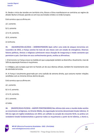 92
110
III. Desde o início das tensões em território sírio, Rússia e China manifestaram-se contrárias ao regime do
ditador Bashar al-Assad, opondo-se com isso aos Estados Unidos e à União Europeia.
Está correto o que se afirma em:
a) I, somente.
b) II, somente
c) I e III, somente.
d) III, somente.
e) nenhuma.
45. (QUADRIX/CRA-AC/2016 – ADMINISTRADOR) Após sofrer uma onda de ataques terroristas em
novembro de 2015, a França convive há mais de seis meses com um estado de emergência. Diversos
fatores políticos, étnicos e religiosos culminaram nessa situação de insegurança e medo constante que
permeiam o país. Com base em seus conhecimentos gerais, analise as afirmativas.
I. O terrorismo na França cresce na medida em que a população também se diversifica. Atualmente, mais de
50% da população francesa é muçulmana.
II. A Bélgica, país europeu que tem no francês um de seus idiomas oficiais, também foi recentemente alvo
de atentado terrorista.
III. A França é atualmente governada por uma coalizão de extrema direita, que costuma manter relações
xenófobas com as minorias étnicas dentro do país.
Está correto o que se afirma em:
a) I, somente.
b) I e II, somente.
c) I e III, somente.
d) II, somente.
e) todas.
46. (NUCEPE/SEJUS-PI/2016 – AGENTE PENITENCIÁRIO) Nos últimos dois anos o mundo árabe assistiu
ao crescimento vertiginoso, no Oriente Médio, da organização terrorista denominada Estado Islâmico. O
ISIS (na sigla em inglês) estabeleceu em 2014, um califado no coração do crescente fértil, na prática um
verdadeiro Estado fundamentalista a governar todos os muçulmanos a partir da lei islâmica, a sharia e,
Leandro Signori
Aula 01
MP-SP (Oficial de Promotoria) Atualidades - 2022 - (Pré-Edital)
www.estrategiaconcursos.com.br
22255
13820852735 - Thiago Braga Gomes dos Santos
 