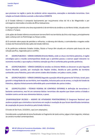 93
110
que promove na região e parte do ocidente vários sequestros, execuções e atentados terroristas. Com
relação ao Estado Islâmico assinale a alternativa CORRETA
a) O Estado Islâmico é composto basicamente por muçulmanos xiitas do Irã e do Afeganistão e por
estrangeiros islamizados oriundos da África Subsaariana.
b) A organização controla uma área equivalente à do território da Jordânia ou do Reino Unido, situada entre
o Líbano e Turquia.
c) As ações do Estado Islâmico encontraram terreno fértil nos territórios da Síria e do Iraque, principalmente
após a aliança com os Peshmergas ou forças curdas.
d) O controle sobre poços de petróleo e refinarias, a cobrança de tributos, o contrabando e resgates estão
na base do financiamento das ações do Estado Islâmico.
e) As potências ocidentais Estados Unidos, Rússia e França têm atuado em uníssono pela busca de uma
solução pacífica, negociada para o conflito.
47. (CESPE/FUB/2015 – VÁRIOS CARGOS) Oriente Médio, onde se situa o território palestino, é região
estratégica para o mundo contemporâneo desde que o petróleo passou a exercer papel relevante na
economia mundial, o que explica a histórica atenção que lhe é conferida pelas grandes potências.
48. (CESPE/FUB/2015 – VÁRIOS CARGOS) As tensões no Oriente Médio se elevaram no pós-Segunda
Guerra Mundial, quando, por resolução das Nações Unidas, decidiu-se pela partilha do território
conhecido como Palestina, para nele serem criados dois Estados: um judeu e outro, árabe.
49. (CESPE/FUB/2015 – VÁRIOS CARGOS) Segundo a posição oficial do governo de Tel Aviv, Israel, para
garantir a integridade de seu território, tem impedido, inclusive pelo uso de armas, a criação do Estado da
Palestina, objetivo historicamente defendido pela unanimidade dos países árabes.
50. (CESPE/TCU/2015 – TÉCNICO FEDERAL DE CONTROLE EXTERNO) A definição de terrorismo é
bastante controversa, mas há um consenso básico: terroristas são aqueles que lutam contra o Estado e
também contra um de seus elementos básicos, o povo.
(FUNIVERSA/SEAP DF/2015 – AGENTE DE ATIVIDADES PENITENCIÁRIAS) O Congresso Nacional quer
acelerar projeto que criminaliza o terrorismo em reação à revelação de que foram identificadas tentativas
de cooptação de jovens brasileiros pelo Estado Islâmico.
O Estado de São Paulo, 23/3/2015, capa (com adaptações).
Considerando a amplitude do tema focalizado no fragmento de texto acima, julgue o item seguinte, relativos
ao cenário mundial contemporâneo.
Leandro Signori
Aula 01
MP-SP (Oficial de Promotoria) Atualidades - 2022 - (Pré-Edital)
www.estrategiaconcursos.com.br
22255
13820852735 - Thiago Braga Gomes dos Santos
 