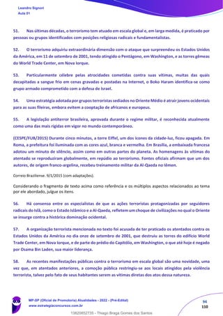 94
110
51. Nas últimas décadas, o terrorismo tem atuado em escala global e, em larga medida, é praticado por
pessoas ou grupos identificados com posições religiosas radicais e fundamentalistas.
52. O terrorismo adquiriu extraordinária dimensão com o ataque que surpreendeu os Estados Unidos
da América, em 11 de setembro de 2001, tendo atingido o Pentágono, em Washington, e as torres gêmeas
do World Trade Center, em Nova Iorque.
53. Particularmente célebre pelas atrocidades cometidas contra suas vítimas, muitas das quais
decapitadas a sangue frio em cenas gravadas e postadas na Internet, o Boko Haram identifica-se como
grupo armado comprometido com a defesa de Israel.
54. Uma estratégia adotada por grupos terroristas sediados no Oriente Médio é atrair jovens ocidentais
para as suas fileiras, embora evitem a cooptação de africanos e europeus.
55. A legislação antiterror brasileira, aprovada durante o regime militar, é reconhecida atualmente
como uma das mais rígidas em vigor no mundo contemporâneo.
(CESPE/FUB/2015) Durante cinco minutos, a torre Eiffel, um dos ícones da cidade-luz, ficou apagada. Em
Roma, a prefeitura foi iluminada com as cores azul, branca e vermelha. Em Brasília, a embaixada francesa
adotou um minuto de silêncio, assim como em outras partes do planeta. As homenagens às vítimas do
atentado se reproduziram globalmente, em repúdio ao terrorismo. Fontes oficiais afirmam que um dos
autores, de origem franco-argelina, recebeu treinamento militar da Al-Qaeda no Iêmen.
Correio Braziliense. 9/1/2015 (com adaptações).
Considerando o fragmento de texto acima como referência e os múltiplos aspectos relacionados ao tema
por ele abordado, julgue os itens.
56. Há consenso entre os especialistas de que as ações terroristas protagonizadas por seguidores
radicais do Islã, como o Estado Islâmico e a Al-Qaeda, refletem um choque de civilizações no qual o Oriente
se insurge contra a histórica dominação ocidental.
57. A organização terrorista mencionada no texto foi acusada de ter praticado os atentados contra os
Estados Unidos da América no dia onze de setembro de 2001, que destruiu as torres do edifício World
Trade Center, em Nova Iorque, e de parte do prédio do Capitólio, em Washington, o que até hoje é negado
por Osama Bin Laden, sua maior liderança.
58. As recentes manifestações públicas contra o terrorismo em escala global são uma novidade, uma
vez que, em atentados anteriores, a comoção pública restringiu-se aos locais atingidos pela violência
terrorista, talvez pelo fato de seus habitantes serem as vítimas diretas dos atos dessa natureza.
Leandro Signori
Aula 01
MP-SP (Oficial de Promotoria) Atualidades - 2022 - (Pré-Edital)
www.estrategiaconcursos.com.br
22255
13820852735 - Thiago Braga Gomes dos Santos
 