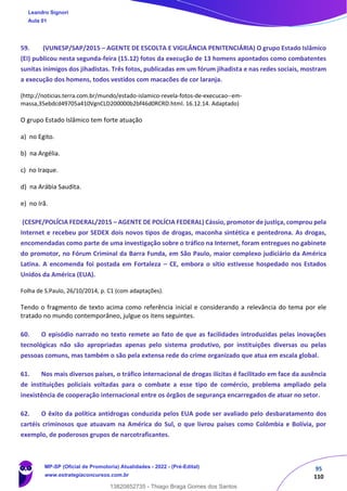 95
110
59. (VUNESP/SAP/2015 – AGENTE DE ESCOLTA E VIGILÂNCIA PENITENCIÁRIA) O grupo Estado Islâmico
(EI) publicou nesta segunda-feira (15.12) fotos da execução de 13 homens apontados como combatentes
sunitas inimigos dos jihadistas. Três fotos, publicadas em um fórum jihadista e nas redes sociais, mostram
a execução dos homens, todos vestidos com macacões de cor laranja.
(http://noticias.terra.com.br/mundo/estado-islamico-revela-fotos-de-execucao--em-
massa,35ebdcd49705a410VgnCLD200000b2bf46d0RCRD.html. 16.12.14. Adaptado)
O grupo Estado Islâmico tem forte atuação
a) no Egito.
b) na Argélia.
c) no Iraque.
d) na Arábia Saudita.
e) no Irã.
(CESPE/POLÍCIA FEDERAL/2015 – AGENTE DE POLÍCIA FEDERAL) Cássio, promotor de justiça, comprou pela
Internet e recebeu por SEDEX dois novos tipos de drogas, maconha sintética e pentedrona. As drogas,
encomendadas como parte de uma investigação sobre o tráfico na Internet, foram entregues no gabinete
do promotor, no Fórum Criminal da Barra Funda, em São Paulo, maior complexo judiciário da América
Latina. A encomenda foi postada em Fortaleza – CE, embora o sítio estivesse hospedado nos Estados
Unidos da América (EUA).
Folha de S.Paulo, 26/10/2014, p. C1 (com adaptações).
Tendo o fragmento de texto acima como referência inicial e considerando a relevância do tema por ele
tratado no mundo contemporâneo, julgue os itens seguintes.
60. O episódio narrado no texto remete ao fato de que as facilidades introduzidas pelas inovações
tecnológicas não são apropriadas apenas pelo sistema produtivo, por instituições diversas ou pelas
pessoas comuns, mas também o são pela extensa rede do crime organizado que atua em escala global.
61. Nos mais diversos países, o tráfico internacional de drogas ilícitas é facilitado em face da ausência
de instituições policiais voltadas para o combate a esse tipo de comércio, problema ampliado pela
inexistência de cooperação internacional entre os órgãos de segurança encarregados de atuar no setor.
62. O êxito da política antidrogas conduzida pelos EUA pode ser avaliado pelo desbaratamento dos
cartéis criminosos que atuavam na América do Sul, o que livrou países como Colômbia e Bolívia, por
exemplo, de poderosos grupos de narcotraficantes.
Leandro Signori
Aula 01
MP-SP (Oficial de Promotoria) Atualidades - 2022 - (Pré-Edital)
www.estrategiaconcursos.com.br
22255
13820852735 - Thiago Braga Gomes dos Santos
 