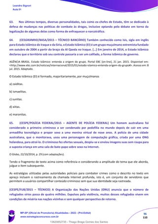 96
110
63. Nos últimos tempos, diversas personalidades, tais como ex-chefes de Estado, têm se dedicado à
defesa de mudanças nas políticas de combate às drogas, inclusive optando pelo debate em torno da
legalização de algumas delas como forma de enfraquecer o narcotráfico.
64. (CESGRANRIO/BASA/2015 – TÉCNICO BANCÁRIO) Também conhecido como Isis, sigla em inglês
para Estado Islâmico do Iraque e da Síria, o Estado Islâmico (EI) é um grupo muçulmano extremista fundado
em outubro de 2004 a partir do braço da Al Qaeda no Iraque. […] Em janeiro de 2014, o Estado Islâmico
declarou que o território sob seu controle passaria a ser um califado, a forma islâmica de governo.
AGÊNCIA BRASIL. Estado Islâmico: entenda a origem do grupo. Portal EBC [on-line], 21 jan. 2015. Disponível em:
<http://www.ebc.com.br/noticias/internacional/2015/01/estado-islamico-entenda-origem-do-grupo#>. Acesso em: 8
jul. 2015. Adaptado.
O Estado Islâmico (EI) é formado, majoritariamente, por muçulmanos
a) zaiditas.
b) ismaelitas.
c) sunitas.
d) xiitas.
e) maronitas.
65. (CESPE/POLÍCIA FEDERAL/2015 – AGENTE DE POLÍCIA FEDERAL) Um homem australiano foi
considerado o primeiro criminoso a ser condenado por pedofilia no mundo depois de cair em uma
armadilha tecnológica e propor sexo a uma menina virtual de nove anos. A polícia de uma cidade
australiana, que o monitorava, usou uma personagem de computação gráfica, criada por uma ONG
holandesa, para atraí-lo. O criminoso fez ofertas sexuais, despiu-se e enviou imagens suas sem roupa para
a suposta criança em uma sala de bate-papo sobre sexo na Internet.
O Globo, 22/10/2014, p. 29 (com adaptações).
Tendo o fragmento de texto acima como referência e considerando a amplitude do tema que ele aborda,
julgue o item subsequente.
As estratégias utilizadas pelas autoridades policiais para combater crimes como o descrito no texto em
apreço incluem o rastreamento da chamada Internet profunda, isto é, um conjunto de servidores que
permitem a usuários compartilhar conteúdo criminoso sem que sua identidade seja rastreada.
(CESPE/FUB/2015 – TÉCNICO) A Organização das Nações Unidas (ONU) anuncia que o número de
refugiados sírios passa de quatro milhões. Expulsos pela violência, muitos desses refugiados vivem em
condições de miséria nas nações vizinhas e sem qualquer perspectiva de retorno.
Leandro Signori
Aula 01
MP-SP (Oficial de Promotoria) Atualidades - 2022 - (Pré-Edital)
www.estrategiaconcursos.com.br
22255
13820852735 - Thiago Braga Gomes dos Santos
 