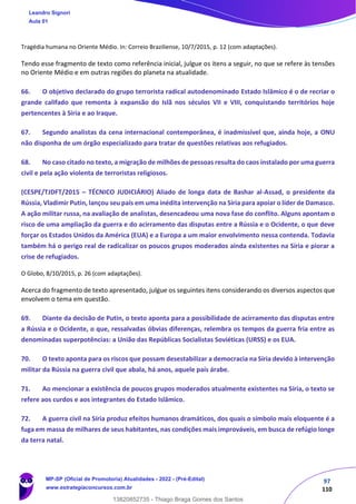 97
110
Tragédia humana no Oriente Médio. In: Correio Braziliense, 10/7/2015, p. 12 (com adaptações).
Tendo esse fragmento de texto como referência inicial, julgue os itens a seguir, no que se refere às tensões
no Oriente Médio e em outras regiões do planeta na atualidade.
66. O objetivo declarado do grupo terrorista radical autodenominado Estado Islâmico é o de recriar o
grande califado que remonta à expansão do Islã nos séculos VII e VIII, conquistando territórios hoje
pertencentes à Síria e ao Iraque.
67. Segundo analistas da cena internacional contemporânea, é inadmissível que, ainda hoje, a ONU
não disponha de um órgão especializado para tratar de questões relativas aos refugiados.
68. No caso citado no texto, a migração de milhões de pessoas resulta do caos instalado por uma guerra
civil e pela ação violenta de terroristas religiosos.
(CESPE/TJDFT/2015 – TÉCNICO JUDICIÁRIO) Aliado de longa data de Bashar al-Assad, o presidente da
Rússia, Vladimir Putin, lançou seu país em uma inédita intervenção na Síria para apoiar o líder de Damasco.
A ação militar russa, na avaliação de analistas, desencadeou uma nova fase do conflito. Alguns apontam o
risco de uma ampliação da guerra e do acirramento das disputas entre a Rússia e o Ocidente, o que deve
forçar os Estados Unidos da América (EUA) e a Europa a um maior envolvimento nessa contenda. Todavia
também há o perigo real de radicalizar os poucos grupos moderados ainda existentes na Síria e piorar a
crise de refugiados.
O Globo, 8/10/2015, p. 26 (com adaptações).
Acerca do fragmento de texto apresentado, julgue os seguintes itens considerando os diversos aspectos que
envolvem o tema em questão.
69. Diante da decisão de Putin, o texto aponta para a possibilidade de acirramento das disputas entre
a Rússia e o Ocidente, o que, ressalvadas óbvias diferenças, relembra os tempos da guerra fria entre as
denominadas superpotências: a União das Repúblicas Socialistas Soviéticas (URSS) e os EUA.
70. O texto aponta para os riscos que possam desestabilizar a democracia na Síria devido à intervenção
militar da Rússia na guerra civil que abala, há anos, aquele país árabe.
71. Ao mencionar a existência de poucos grupos moderados atualmente existentes na Síria, o texto se
refere aos curdos e aos integrantes do Estado Islâmico.
72. A guerra civil na Síria produz efeitos humanos dramáticos, dos quais o símbolo mais eloquente é a
fuga em massa de milhares de seus habitantes, nas condições mais improváveis, em busca de refúgio longe
da terra natal.
Leandro Signori
Aula 01
MP-SP (Oficial de Promotoria) Atualidades - 2022 - (Pré-Edital)
www.estrategiaconcursos.com.br
22255
13820852735 - Thiago Braga Gomes dos Santos
 