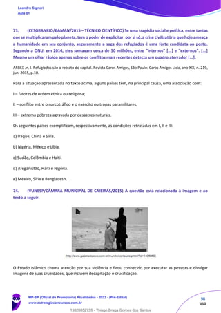 98
110
73. (CESGRANRIO/BAMAN/2015 – TÉCNICO CIENTÍFICO) Se uma tragédia social e política, entre tantas
que se multiplicaram pelo planeta, tem o poder de explicitar, por si só, a crise civilizatória que hoje ameaça
a humanidade em seu conjunto, seguramente a saga dos refugiados é uma forte candidata ao posto.
Segundo a ONU, em 2014, eles somavam cerca de 50 milhões, entre “internos” [...] e “externos”. [...]
Mesmo um olhar rápido apenas sobre os conflitos mais recentes detecta um quadro aterrador [...].
ARBEX Jr, J. Refugiados são o retrato do capital. Revista Caros Amigos, São Paulo: Caros Amigos Ltda, ano XIX, n. 219,
jun. 2015, p.10.
Para a situação apresentada no texto acima, alguns países têm, na principal causa, uma associação com:
I – fatores de ordem étnica ou religiosa;
II – conflito entre o narcotráfico e o exército ou tropas paramilitares;
III – extrema pobreza agravada por desastres naturais.
Os seguintes países exemplificam, respectivamente, as condições retratadas em I, II e III:
a) Iraque, China e Síria.
b) Nigéria, México e Líbia.
c) Sudão, Colômbia e Haiti.
d) Afeganistão, Haiti e Nigéria.
e) México, Síria e Bangladesh.
74. (VUNESP/CÂMARA MUNICIPAL DE CAIEIRAS/2015) A questão está relacionada à imagem e ao
texto a seguir.
O Estado Islâmico chama atenção por sua violência e ficou conhecido por executar as pessoas e divulgar
imagens de suas crueldades, que incluem decapitação e crucificação.
Leandro Signori
Aula 01
MP-SP (Oficial de Promotoria) Atualidades - 2022 - (Pré-Edital)
www.estrategiaconcursos.com.br
22255
13820852735 - Thiago Braga Gomes dos Santos
 