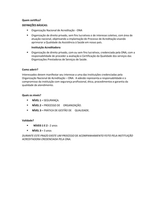 Quem certifica?
DEFINIÇÕES BÁSICAS:
      Organização Nacional de Acreditação - ONA
      Organização de direito privado, sem fins lucrativos e de interesse coletivo, com área de
       atuação nacional, objetivando a implantação do Processo de Acreditação visando
       aprimorar a Qualidade da Assistência à Saúde em nosso país.
       Instituição Acreditadora:
      Organização de direito privado, com ou sem fins lucrativos, credenciada pela ONA, com a
       responsabilidade de proceder a avaliação e Certificação da Qualidade dos serviços das
       Organizações Prestadoras de Serviços de Saúde.


Como aderir?
Interessados devem manifestar seu interesse a uma das Instituições credenciadas pela
Organização Nacional de Acreditação – ONA. A adesão representa a responsabilidade e o
compromisso da instituição com segurança profissional, ética, procedimentos e garantia da
qualidade de atendimento.


Quais os níveis?
       NÍVEL 1 – SEGURANÇA.
       NÍVEL 2 – PROCESSO DE      ORGANIZAÇÃO.
       NÍVEL 3 – PRÁTICA DE GESTÃO DE      QUALIDADE.


Validade?
        NÍVEIS 1 E 2 - 2 anos
       NÍVEL 3 – 3 anos
DURANTE ESTE PRAZO EXISTE UM PROCESSO DE ACOMPANHAMENTO FEITO PELA INSTITUIÇÃO
ACREDITADORA CREDENCIADA PELA ONA.
 