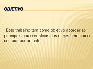 OBJETIVO
Este trabalho tem como objetivo abordar as
principais características das onças bem como
seu comportamento.
 