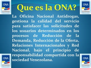 Que es la ONA?
La Oficina Nacional Antidrogas,
gestiona la calidad del servicio
para satisfacer las solicitudes de
los usuarios determinados en los
procesos de Reducción de la
Demanda, Reducción de la Oferta,
Relaciones Internacionales y Red
Nacional, bajo el principio de
responsabilidad compartida con la
sociedad Venezolana.
 