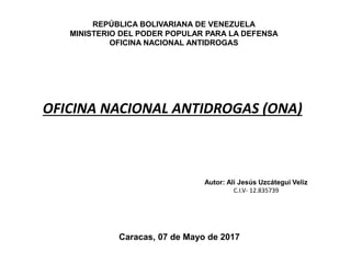 REPÚBLICA BOLIVARIANA DE VENEZUELA
MINISTERIO DEL PODER POPULAR PARA LA DEFENSA
OFICINA NACIONAL ANTIDROGAS
OFICINA NACIONAL ANTIDROGAS (ONA)
Autor: Alí Jesús Uzcátegui Veliz
C.I.V- 12.835739
Caracas, 07 de Mayo de 2017
 
