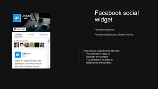 Facebook social
widget
For content discovery
Form of social pressure (2 friends like this)
Two of your close friends like this
- You are more likely to
discover the content
- You are more inclided to
believe/like the content
 