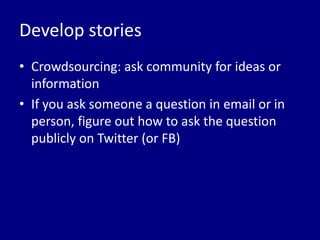 Develop stories
• Crowdsourcing: ask community for ideas or
  information
• If you ask someone a question in email or in
  person, figure out how to ask the question
  publicly on Twitter (or FB)
 