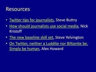 Resources
• Twitter tips for journalists, Steve Buttry
• How should journalists use social media, Nick
  Kristoff
• The new baseline skill set, Steve Yelvington
• On Twitter, neither a Luddite nor Biltonite be.
  Simply be human, Alex Howard
 