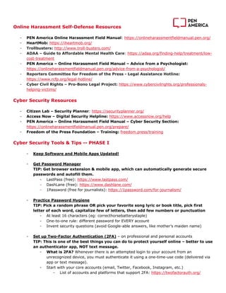 Online Harassment Self-Defense Resources
- PEN America Online Harassment Field Manual: https://onlineharassmentfieldmanual.pen.org/
- HeartMob: https://iheartmob.org/
- Trollbusters: http://www.troll-busters.com/
- ADAA – Guide to Affordable Mental Health Care: https://adaa.org/finding-help/treatment/low-
cost-treatment
- PEN America – Online Harassment Field Manual – Advice from a Psychologist:
https://onlineharassmentfieldmanual.pen.org/advice-from-a-psychologist/
- Reporters Committee for Freedom of the Press - Legal Assistance Hotline:
https://www.rcfp.org/legal-hotline/
- Cyber Civil Rights – Pro-Bono Legal Project: https://www.cybercivilrights.org/professionals-
helping-victims/
Cyber Security Resources
- Citizen Lab – Security Planner: https://securityplanner.org/
- Access Now – Digital Security Helpline: https://www.accessnow.org/help
- PEN America – Online Harassment Field Manual – Cyber Security Section:
https://onlineharassmentfieldmanual.pen.org/prepare/
- Freedom of the Press Foundation – Training: freedom.press/training
Cyber Security Tools & Tips -- PHASE I
- Keep Software and Mobile Apps Updated!
- Get Password Manager
TIP: Get browser extension & mobile app, which can automatically generate secure
passwords and autofill them.
- LastPass (free): https://www.lastpass.com/
- DashLane (free): https://www.dashlane.com/
- 1Password (free for journalists): https://1password.com/for-journalism/
- Practice Password Hygiene
TIP: Pick a random phrase OR pick your favorite song lyric or book title, pick first
letter of each word, capitalize few of letters, then add few numbers or punctuation
- At least 16 characters (eg: correcthorsebatterystaple)
- One-to-one rule: different password for EVERY account
- Invent security questions (avoid Google-able answers, like mother’s maiden name)
- Set up Two-Factor Authentication (2FA) – on professional and personal accounts
TIP: This is one of the best things you can do to protect yourself online – better to use
an authenticator app, NOT text message.
- What is 2FA? Whenever there is an attempted login to your account from an
unrecognized device, you must authenticate it using a one-time-use code (delivered via
app or text message).
- Start with your core accounts (email, Twitter, Facebook, Instagram, etc.)
- List of accounts and platforms that support 2FA: https://twofactorauth.org/
 