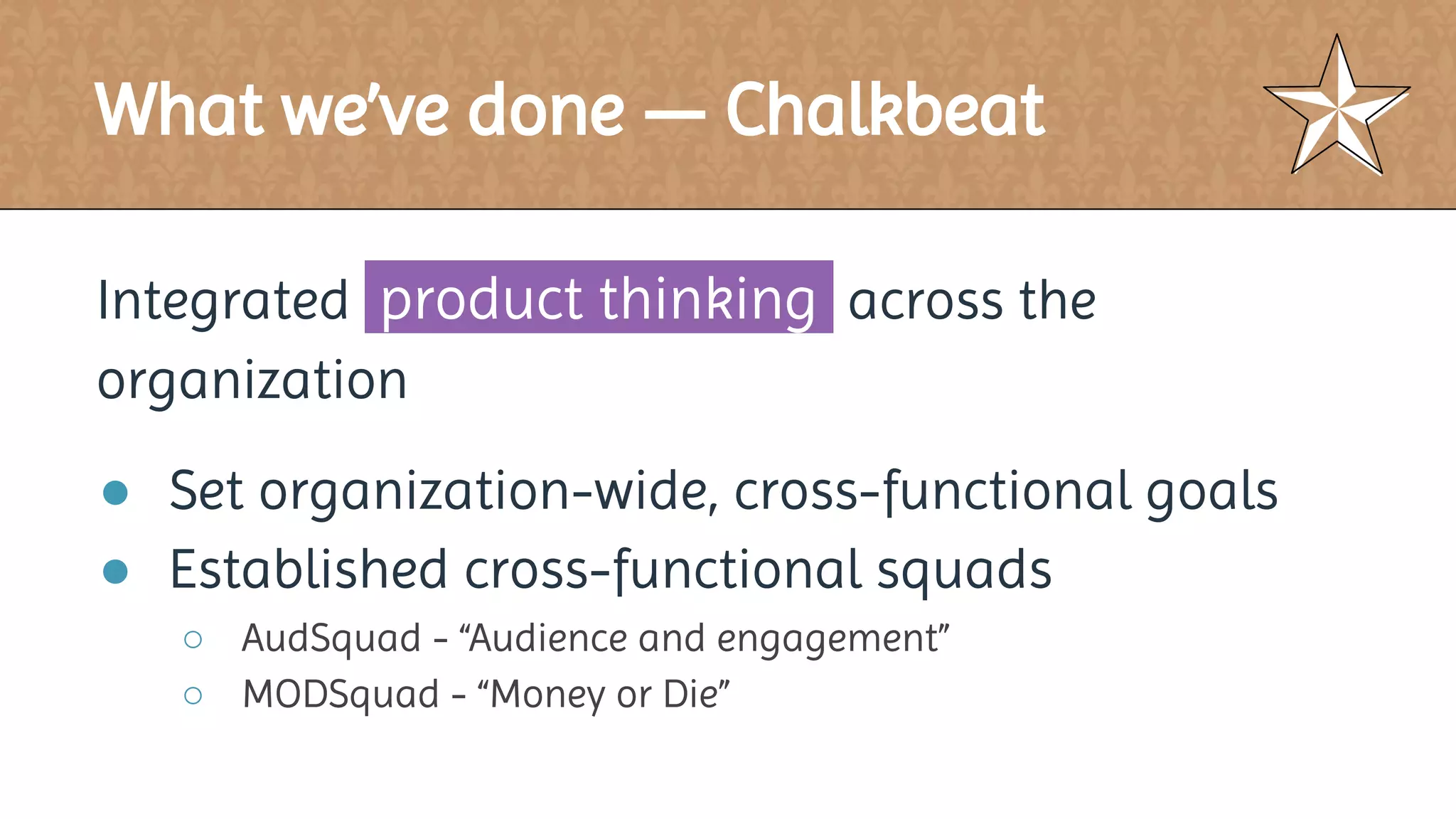 What we’ve done — Chalkbeat
Integrated product thinking across the
organization
● Set organization-wide, cross-functional goals
● Established cross-functional squads
○ AudSquad - “Audience and engagement”
○ MODSquad - “Money or Die”
 