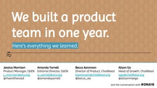 We built a product
team in one year.
Here’s everything we learned.
Join the conversation with #ONA19
Jessica Morrison
Product Manager, C&EN
j_morrison@acs.org
@ihearttheroad
Amanda Yarnell
Editorial Director, C&EN
a_yarnell@acs.org
@amandayarnell
Becca Aaronson
Director of Product, Chalkbeat
baaronson@chalkbeat.org
@becca_aa
Alison Go
Head of Growth, Chalkbeat
ago@chalkbeat.org
@alisonmaego
 