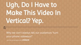 Ugh, Do I Have to
Make This Video In
Vertical? Yep.
Why we can’t always tell our audiences “turn
your phone sideways!”
Join the conversation with #ONA19
 