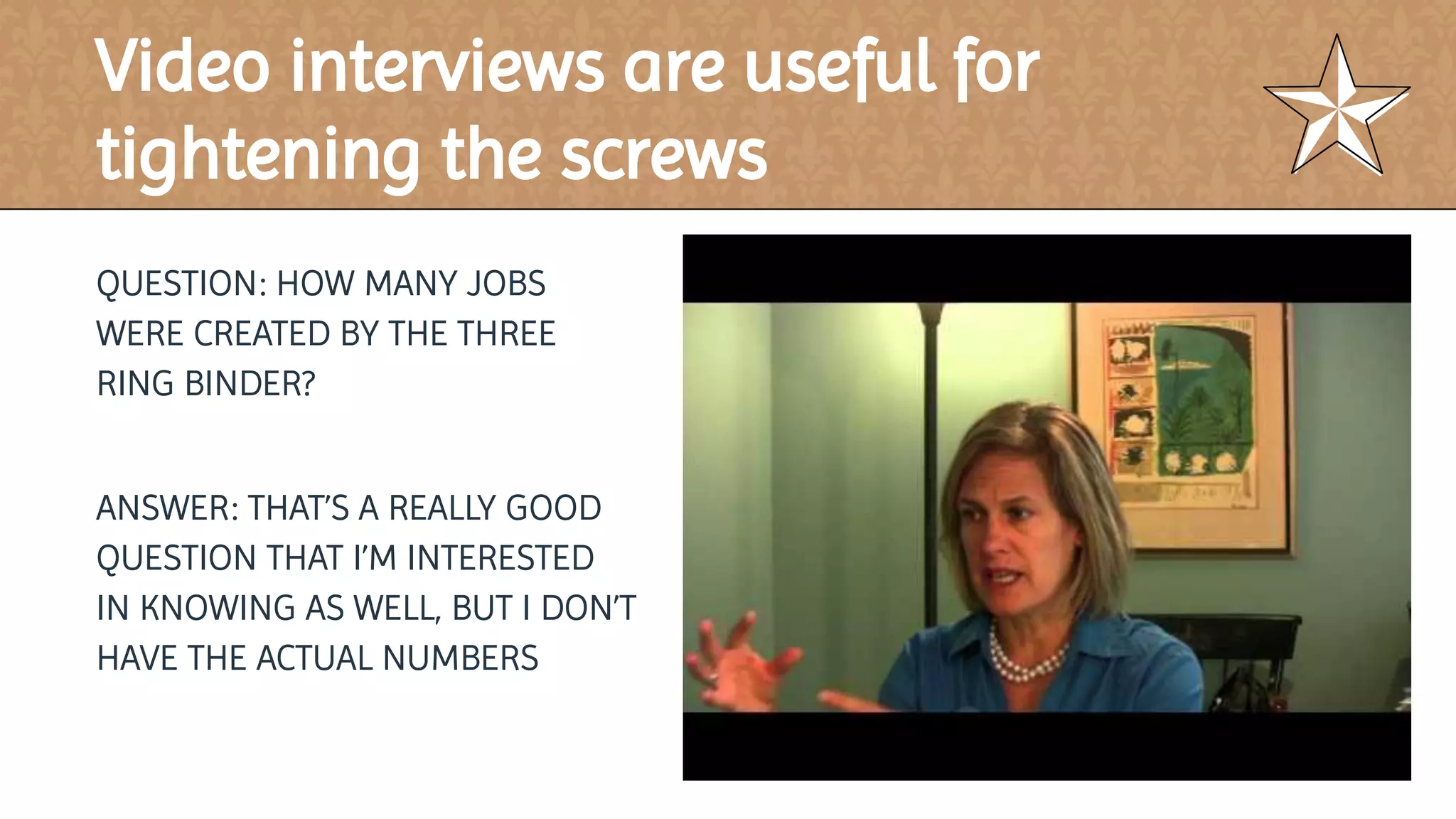 QUESTION: HOW MANY JOBS
WERE CREATED BY THE THREE
RING BINDER?
ANSWER: THAT’S A REALLY GOOD
QUESTION THAT I’M INTERESTED
IN KNOWING AS WELL, BUT I DON’T
HAVE THE ACTUAL NUMBERS
Video interviews are useful for
tightening the screws
 