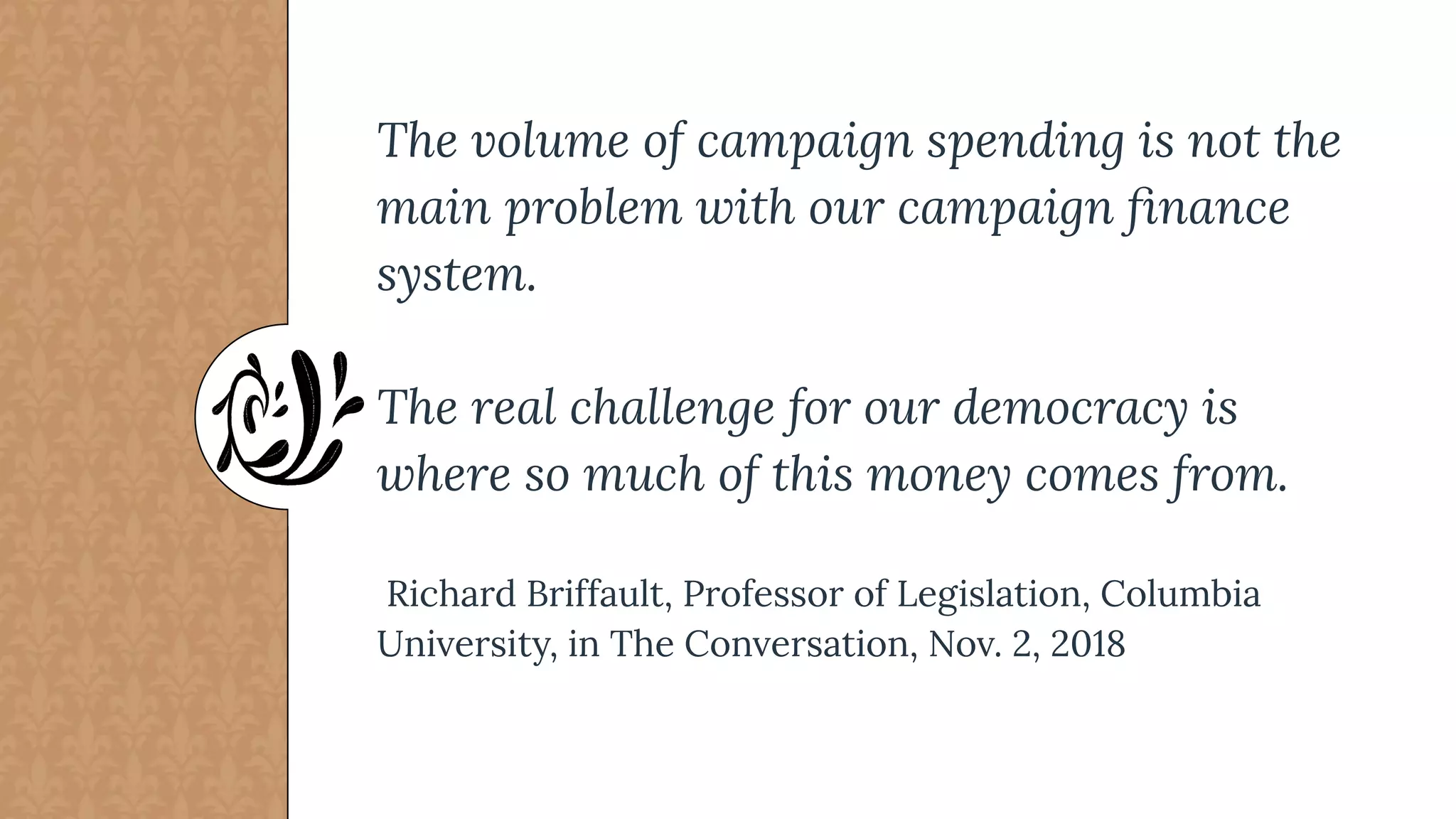 The volume of campaign spending is not the
main problem with our campaign ﬁnance
system.
The real challenge for our democracy is
where so much of this money comes from.
Richard Briffault, Professor of Legislation, Columbia
University, in The Conversation, Nov. 2, 2018
 