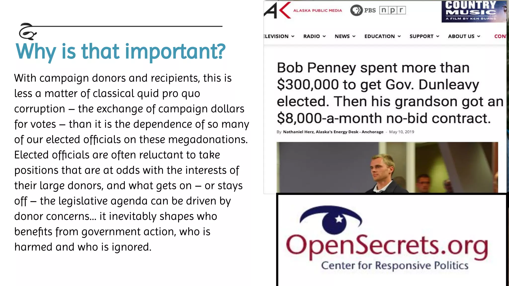 Why is that important?
With campaign donors and recipients, this is
less a matter of classical quid pro quo
corruption – the exchange of campaign dollars
for votes – than it is the dependence of so many
of our elected ofﬁcials on these megadonations.
Elected ofﬁcials are often reluctant to take
positions that are at odds with the interests of
their large donors, and what gets on – or stays
off – the legislative agenda can be driven by
donor concerns… it inevitably shapes who
beneﬁts from government action, who is
harmed and who is ignored.
 