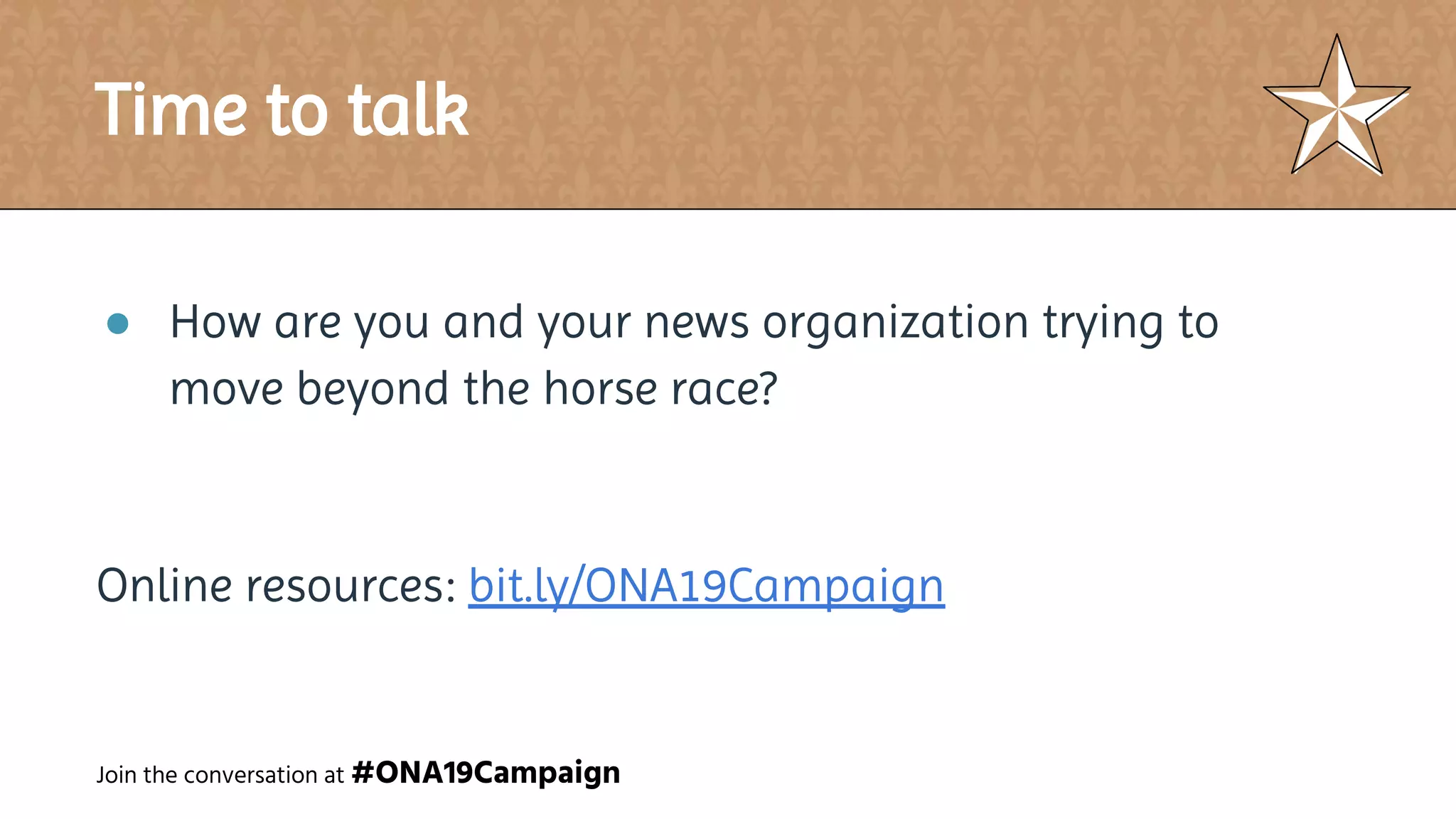 Time to talk
● How are you and your news organization trying to
move beyond the horse race?
Online resources: bit.ly/ONA19Campaign
Join the conversation at #ONA19Campaign
 