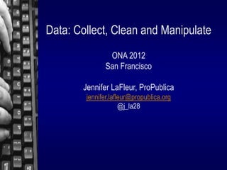 Data: Collect, Clean and Manipulate
               ONA 2012
              San Francisco

       Jennifer LaFleur, ProPublica
        jennifer.lafleur@propublica.org
                     @j_la28
 