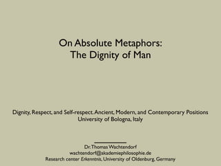 On Absolute Metaphors:	

The Dignity of Man
Dr.Thomas Wachtendorf	

wachtendorf@akademiephilosophie.de	

Research center Erkenntnis, University of Oldenburg, Germany
Dignity, Respect, and Self-respect.Ancient, Modern, and Contemporary Positions	

University of Bologna, Italy
 