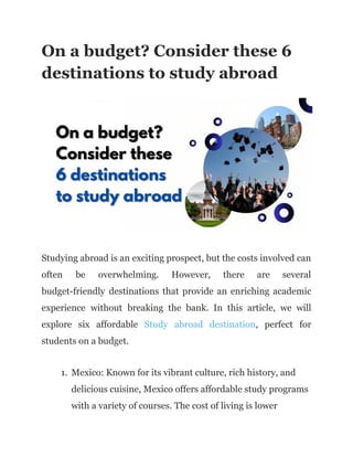 On a budget? Consider these 6
destinations to study abroad
Studying abroad is an exciting prospect, but the costs involved can
often be overwhelming. However, there are several
budget-friendly destinations that provide an enriching academic
experience without breaking the bank. In this article, we will
explore six affordable Study abroad destination, perfect for
students on a budget.
1. Mexico: Known for its vibrant culture, rich history, and
delicious cuisine, Mexico offers affordable study programs
with a variety of courses. The cost of living is lower
 
