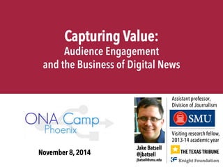 Capturing Value: 
Audience Engagement 
and the Business of Digital News 
Visiting research fellow, 
2013-14 academic year 
Jake Batsell 
@jbatsell 
jbatsell@smu.edu 
Assistant professor, 
Division of Journalism 
November 8, 2014 
 