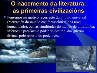 O nacemento da literatura:O nacemento da literatura:
as primeiras civilizaciónsas primeiras civilizacións
 Pensemos no motivo recorrente do diluvio universal
(recreación do mundo coa formación dunha nova
humanidade), ou nas similitudes do mundo de ultratumba,
infernos e paraísos, o poder do destino, das guerras
divinas polo reparto do poder, etc.
 