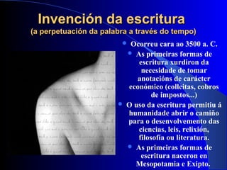 Invención da escrituraInvención da escritura
(a perpetuación da palabra a través do tempo)(a perpetuación da palabra a través do tempo)
 Ocorreu cara ao 3500 a. C.
 As primeiras formas de
escritura xurdiron da
necesidade de tomar
anotacións de carácter
económico (colleitas, cobros
de impostos...)
 O uso da escritura permitiu á
humanidade abrir o camiño
para o desenvolvemento das
ciencias, leis, relixión,
filosofía ou literatura.
 As primeiras formas de
escritura naceron en
Mesopotamia e Exipto.
 