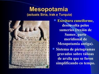 MesopotamiaMesopotamia
(actuais Siria, Irak e Turquía)(actuais Siria, Irak e Turquía)
 Escritura cuneiforme,
desenvolta polos
sumerios (rexión de
Sumer, parte
meridional de
Mesopotamia antiga).
 Sistema de pictogramas
gravados sobre táboas
de arxila que se foron
simplificando co tempo.
 