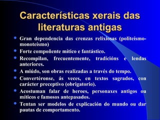 Características xerais dasCaracterísticas xerais das
literaturas antigasliteraturas antigas
 Gran dependencia das crenzas relixiosas (politeísmo-
monoteísmo)
 Forte compoñente mítico e fantástico.
 Recompilan, frecuentemente, tradicións e lendas
anteriores.
 A miúdo, son obras realizadas a través do tempo.
 Convertéronse, ás veces, en textos sagrados, con
carácter preceptivo (obrigatorio).
 Acostuman falar de heroes, personaxes antigos ou
míticos e famosos antepasados.
 Tentan ser modelos de explicación do mundo ou dar
pautas de comportamento.
 