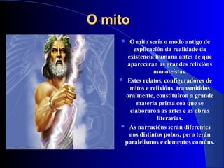 O mitoO mito
 O mito sería o modo antigo de
explicación da realidade da
existencia humana antes de que
apareceran as grandes relixións
monoteístas.
 Estes relatos, configuradores de
mitos e relixións, transmitidos
oralmente, constituíron a grande
materia prima coa que se
elaboraron as artes e as obras
literarias.
 As narracións serán diferentes
nos distintos pobos, pero terán
paralelismos e elementos comúns.
 