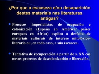 ¿Por que a escaseza e/ou desaparición¿Por que a escaseza e/ou desaparición
destes materiais nas literaturasdestes materiais nas literaturas
antigas?antigas?
 Procesos imperialistas de ocupación e
colonización (España en América/ países
europeos en África) explica a desfeita de
materiais culturais de interese mitolóxico-
literario ou, en todo caso, a súa escaseza.
 Tentativa de recuperación a partir do s. XX cos
novos procesos de descolonización e liberación.
 