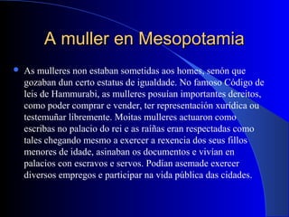 A muller en MesopotamiaA muller en Mesopotamia
 As mulleres non estaban sometidas aos homes, senón que
gozaban dun certo estatus de igualdade. No famoso Código de
leis de Hammurabi, as mulleres posuían importantes dereitos,
como poder comprar e vender, ter representación xurídica ou
testemuñar libremente. Moitas mulleres actuaron como
escribas no palacio do rei e as raíñas eran respectadas como
tales chegando mesmo a exercer a rexencia dos seus fillos
menores de idade, asinaban os documentos e vivían en
palacios con escravos e servos. Podían asemade exercer
diversos empregos e participar na vida pública das cidades.
 