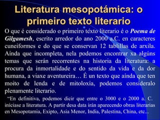 Literatura mesopotámica: oLiteratura mesopotámica: o
primeiro texto literarioprimeiro texto literario .
O que é considerado o primeiro texto literario é o Poema de
Gilgamesh, escrito arredor do ano 2000 a.C. en caracteres
cuneiformes e do que se conservan 12 tablillas de arxila.
Aínda que incompleta, nela podemos encontrar xa algúns
temas que serán recorrentes na historia da literatura: a
procura da inmortalidade e do sentido da vida e da dor
humana, a viaxe aventureira… É un texto que aínda que ten
moito de lenda e de mitoloxía, podemos consideralo
plenamente literario.
“En definitiva, podemos dicir que entre o 3000 e o 2000 a. C.
iníciase a literatura. A partir desa data irán aparecendo obras literarias
en Mesopotamia, Exipto, Asia Menor, India, Palestina, China, etc...
 