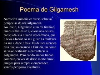 Poema de GilgameshPoema de Gilgamesh
 .
Narración sumeria en verso sobre as
peripecias do rei Gilgamesh.
Ao inicio, Gilgamesh é un rei tiránico,
cuxos súbditos se queixan aos deuses,
cansos da súa luxuria desenfreada, que
o leva a forzar ao seu gusto ás mulleres
da súa cidade, Uruk. Os deuses atenden
esta queixa creando a Enkidu, un home
salvaxe destinado a enfrontarse a
Gilgamesh. Pero cando ambos traban
combate, en vez de darse morte fanse
amigos para sempre e emprenden
xuntos perigosas aventuras.
 