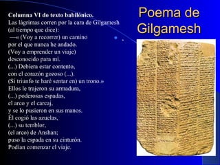 Poema dePoema de
GilgameshGilgamesh .
Columna VI do texto babilónico.
Las lágrimas corren por la cara de Gilgamesh
(al tiempo que dice):
—« (Voy a recorrer) un camino
por el que nunca he andado.
(Voy a emprender un viaje)
desconocido para mí.
(...) Debiera estar contento,
con el corazón gozoso (...).
(Si triunfo te haré sentar en) un trono.»
Ellos le trajeron su armadura,
(...) poderosas espadas,
el arco y el carcaj,
y se lo pusieron en sus manos.
Él cogió las azuelas,
(...) su temblor,
(el arco) de Anshan;
puso la espada en su cinturón.
Podían comenzar el viaje.
 