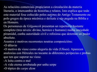  .
As relacións comerciais propiciaron a circulación da materia
literaria, o intercambio de historias e relatos. Isto explica que todo
este material fose coñecido polos autores do Antigo Testamento ou
polo gregos da época micénica e deixase a súa pegada na Biblia e
en Homero.
Os personaxes de Gilgamesh presentan un repertorio bastante
completo (tres niveis: divino, heroico e humano) nunha sociedade
piramidal, cunha autoridade civil e relixiosa que detentan un poder
absoluto.
Asuntos e motivos recorrentes noutras composicións:
-O diluvio
-O motivo da viaxe como alegoría da vida (Ulises). Aparecen
analoxías con Hércules no tocante ás diferentes peripecias e probas
que ten que superar na viaxe.
-A loita contra o mal
-A vida eterna arrebatada por unha serpe
-O tópico do carpe diem
 