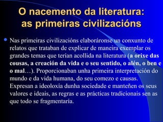O nacemento da literatura:O nacemento da literatura:
as primeiras civilizaciónsas primeiras civilizacións
 Nas primeiras civilizacións elaboráronse un conxunto de
relatos que trataban de explicar de maneira exemplar os
grandes temas que terían acollida na literatura (a orixe das
cousas, a creación da vida e o seu sentido, o alén, o ben e
o mal…). Proporcionaban unha primeira interpretación do
mundo e da vida humana, do seu comezo e causas.
Expresan a ideoloxía dunha sociedade e manteñen os seus
valores e ideais, as regras e as prácticas tradicionais sen as
que todo se fragmentaría.
 