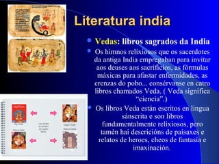 Literatura indiaLiteratura india
 Vedas: libros sagrados da India
 Os himnos relixiosos que os sacerdotes
da antiga India empregaban para invitar
aos deuses aos sacrificios, as fórmulas
máxicas para afastar enfermidades, as
crenzas do pobo... consérvanse en catro
libros chamados Veda. ( Veda significa
“ciencia”.)
 Os libros Veda están escritos en lingua
sánscrita e son libros
fundamentalmente relixiosos, pero
tamén hai descricións de paisaxes e
relatos de heroes, cheos de fantasía e
imaxinación.
 